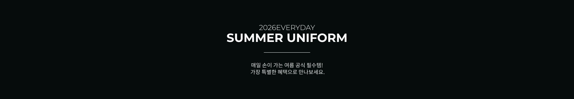 2026EVERYDAY SUMMER UNIFORM 매일 손이 가는 여름 공식 필수템! 가장 특별한 혜택으로 만나보세요.